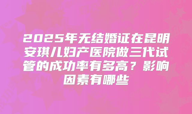 2025年无结婚证在昆明安琪儿妇产医院做三代试管的成功率有多高？影响因素有哪些