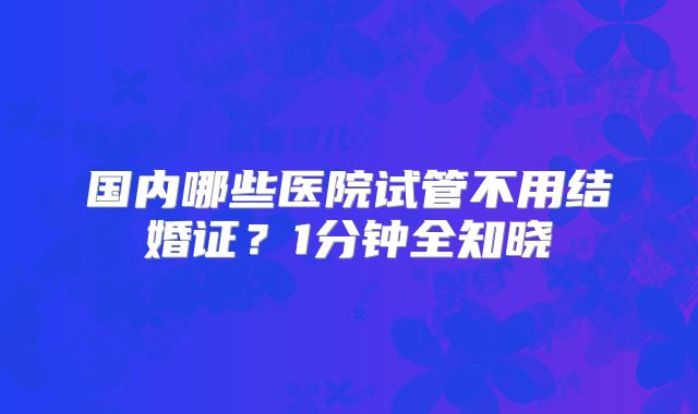国内哪些医院试管不用结婚证？1分钟全知晓