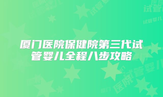 厦门医院保健院第三代试管婴儿全程八步攻略