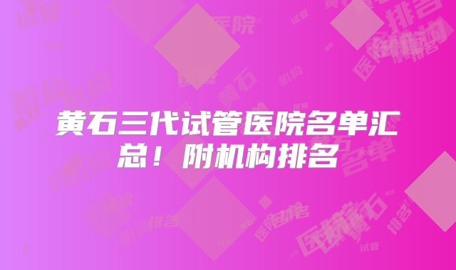 黄石三代试管医院名单汇总！附机构排名