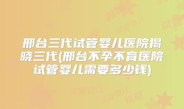 邢台三代试管婴儿医院揭晓三代(邢台不孕不育医院试管婴儿需要多少钱)