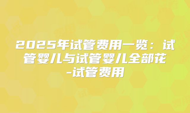 2025年试管费用一览：试管婴儿与试管婴儿全部花-试管费用