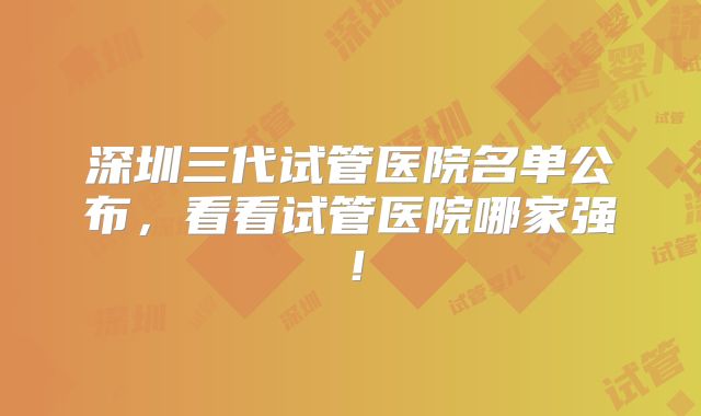 深圳三代试管医院名单公布，看看试管医院哪家强！