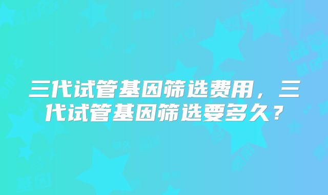 三代试管基因筛选费用，三代试管基因筛选要多久？