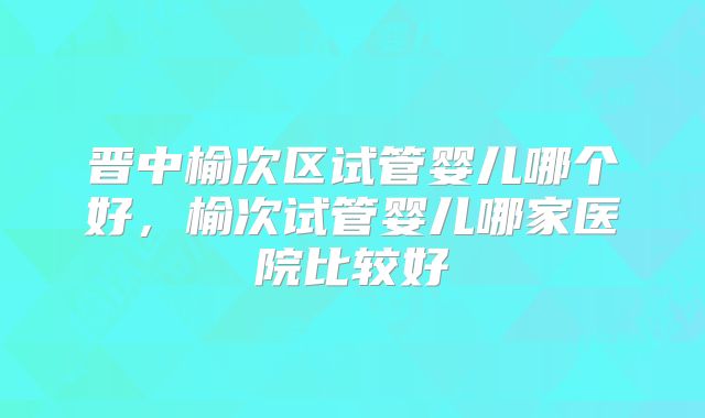 晋中榆次区试管婴儿哪个好，榆次试管婴儿哪家医院比较好