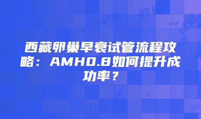 西藏卵巢早衰试管流程攻略:AMH0.8如何提升成功率?