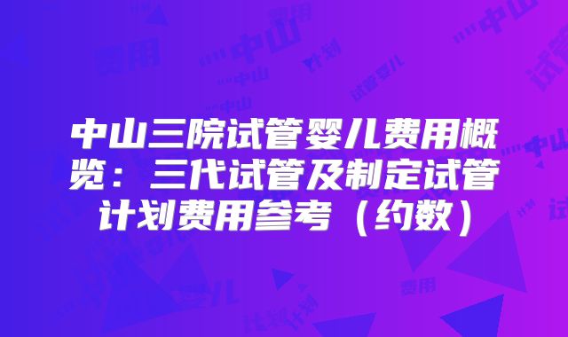 中山三院试管婴儿费用概览:三代试管及制定试管计划费用参考(约数)