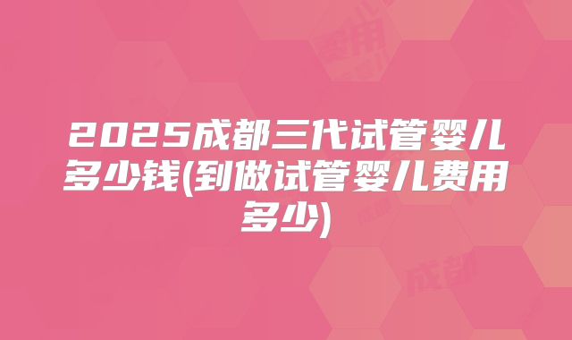 2025成都三代试管婴儿多少钱(到做试管婴儿费用多少)