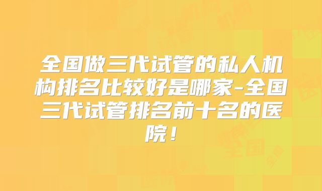 全国做三代试管的私人机构排名比较好是哪家-全国三代试管排名前十名的医院!