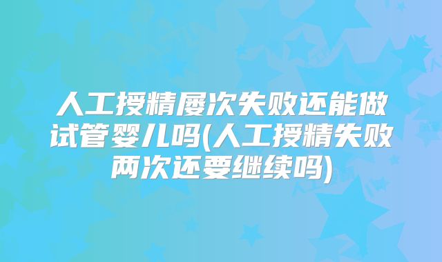 人工授精屡次失败还能做试管婴儿吗(人工授精失败两次还要继续吗)