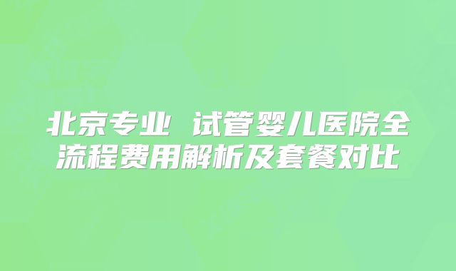 北京专业 试管婴儿医院全流程费用解析及套餐对比