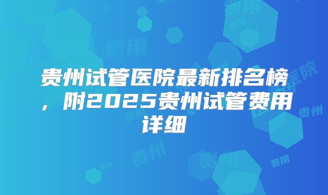 贵州试管医院最新排名榜，附2025贵州试管费用详细