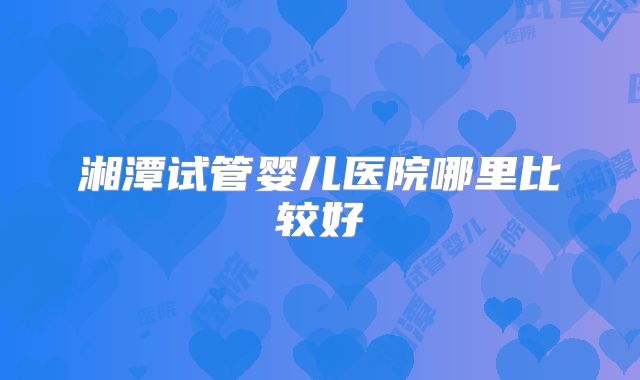 湘潭试管婴儿医院哪里比较好
