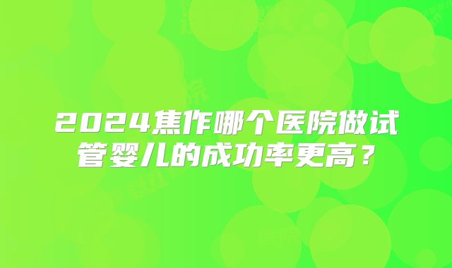 2024焦作哪个医院做试管婴儿的成功率更高？
