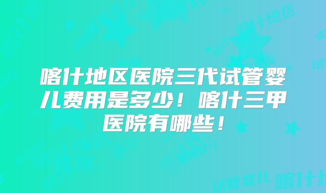 喀什地区医院三代试管婴儿费用是多少！喀什三甲医院有哪些！