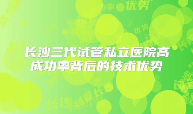 长沙三代试管私立医院高成功率背后的技术优势