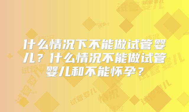 什么情况下不能做试管婴儿？什么情况不能做试管婴儿和不能怀孕？
