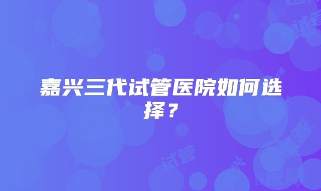嘉兴三代试管医院如何选择?