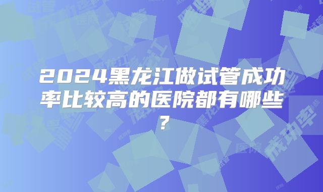 2024黑龙江做试管成功率比较高的医院都有哪些？