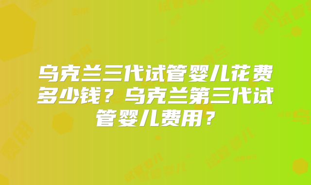 乌克兰三代试管婴儿花费多少钱？乌克兰第三代试管婴儿费用？