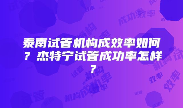 泰南试管机构成效率如何?杰特宁试管成功率怎样?