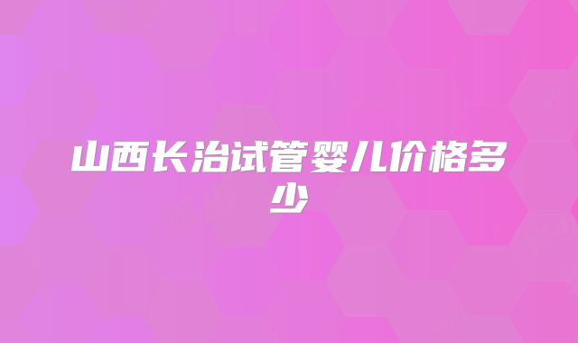 山西长治试管婴儿价格多少