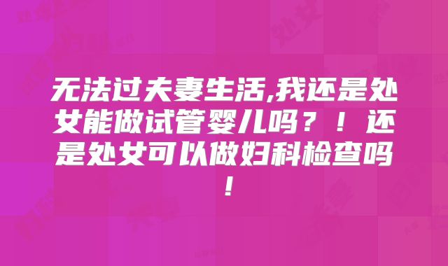 无法过夫妻生活,我还是处女能做试管婴儿吗？！还是处女可以做妇科检查吗！