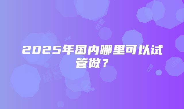 2025年国内哪里可以试管做？
