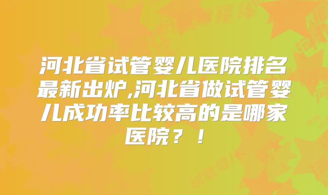 河北省试管婴儿医院排名最新出炉,河北省做试管婴儿成功率比较高的是哪家医院?!