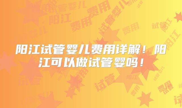 阳江试管婴儿费用详解！阳江可以做试管婴吗！