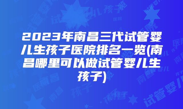 2023年南昌三代试管婴儿生孩子医院排名一览(南昌哪里可以做试管婴儿生孩子)