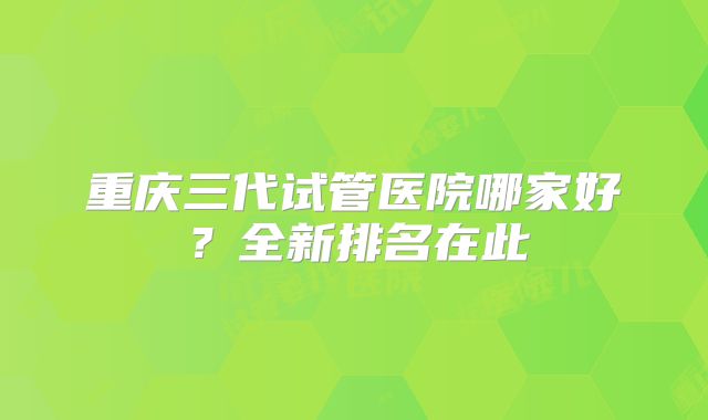 重庆三代试管医院哪家好？全新排名在此