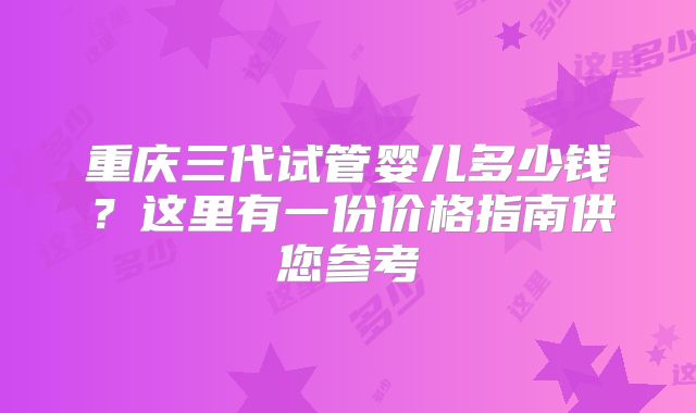 重庆三代试管婴儿多少钱？这里有一份价格指南供您参考