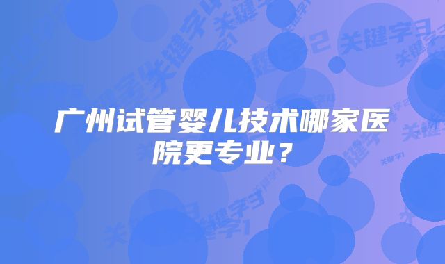 广州试管婴儿技术哪家医院更专业？