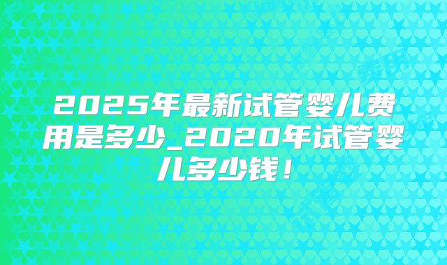2025年最新试管婴儿费用是多少_2020年试管婴儿多少钱！