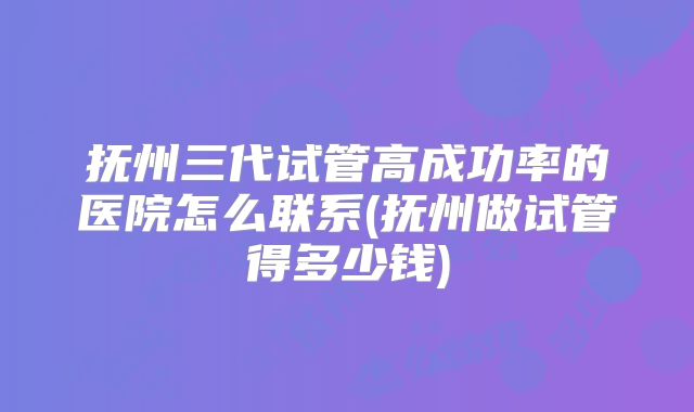 抚州三代试管高成功率的医院怎么联系(抚州做试管得多少钱)