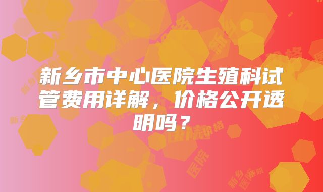 新乡市中心医院生殖科试管费用详解，价格公开透明吗？