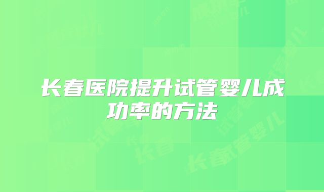 长春医院提升试管婴儿成功率的方法