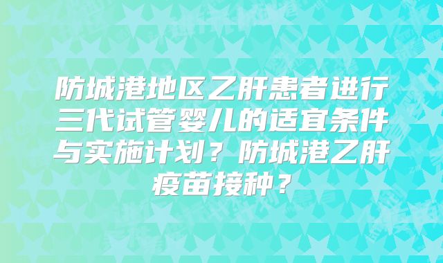 防城港地区乙肝患者进行三代试管婴儿的适宜条件与实施计划？防城港乙肝疫苗接种？
