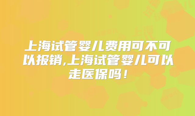 上海试管婴儿费用可不可以报销,上海试管婴儿可以走医保吗！