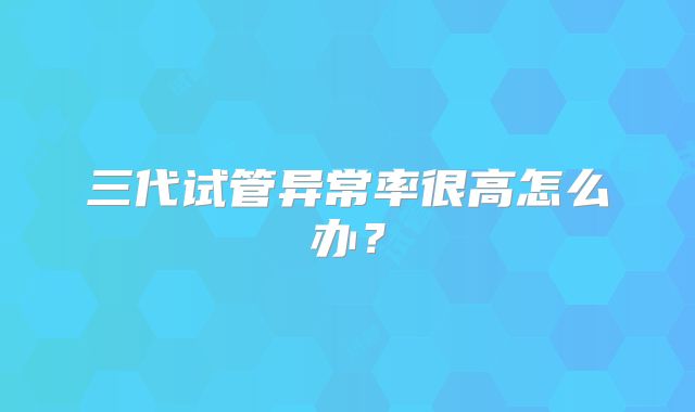 三代试管异常率很高怎么办？