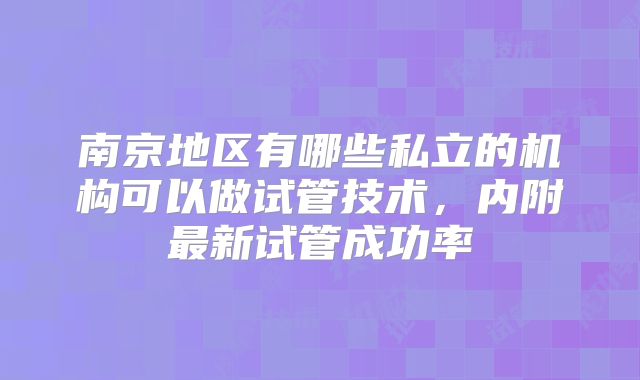 南京地区有哪些私立的机构可以做试管技术,内附最新试管成功率