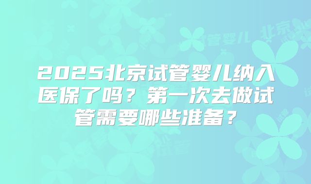 2025北京试管婴儿纳入医保了吗？第一次去做试管需要哪些准备？