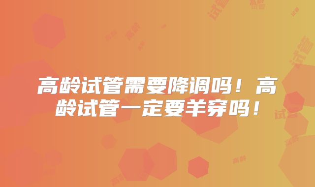高龄试管需要降调吗！高龄试管一定要羊穿吗！