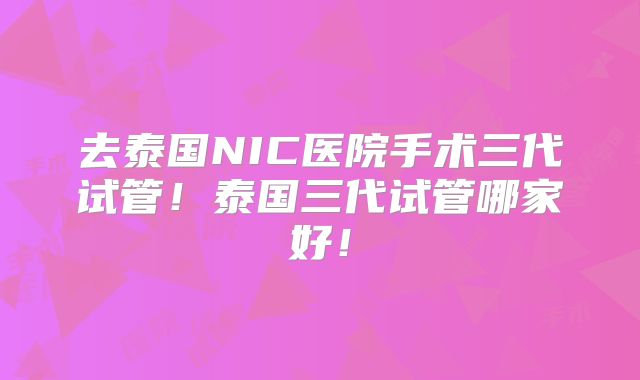 去泰国NIC医院手术三代试管！泰国三代试管哪家好！