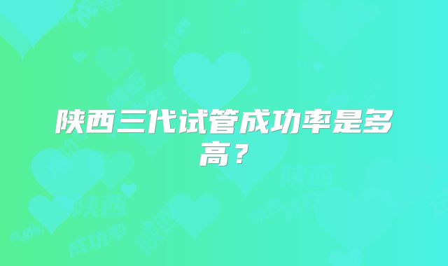 陕西三代试管成功率是多高？