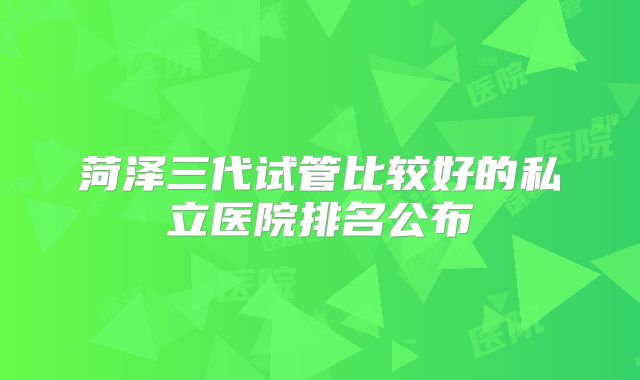 菏泽三代试管比较好的私立医院排名公布