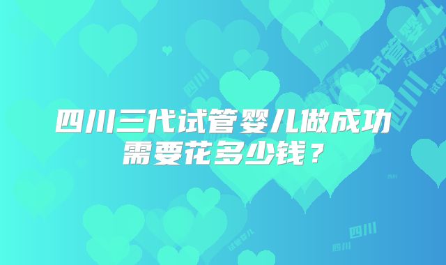 四川三代试管婴儿做成功需要花多少钱？