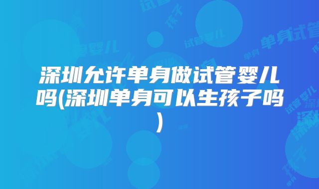 深圳允许单身做试管婴儿吗(深圳单身可以生孩子吗)