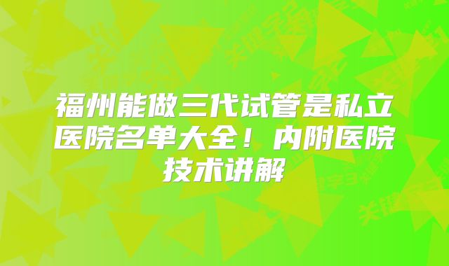 福州能做三代试管是私立医院名单大全！内附医院技术讲解